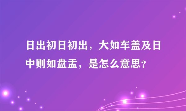 日出初日初出，大如车盖及日中则如盘盂，是怎么意思？