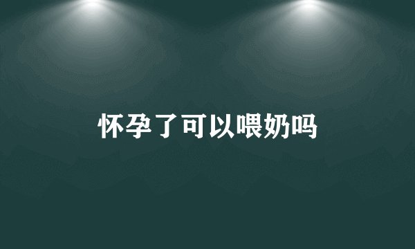 怀孕了可以喂奶吗