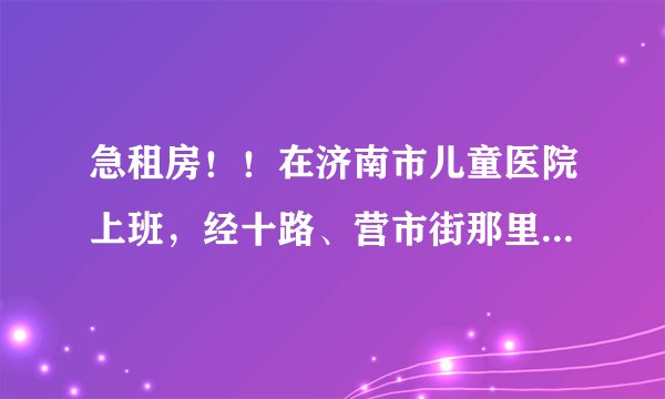 急租房！！在济南市儿童医院上班，经十路、营市街那里。请问附近哪里租房子比较便宜？