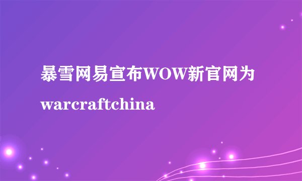 暴雪网易宣布WOW新官网为warcraftchina