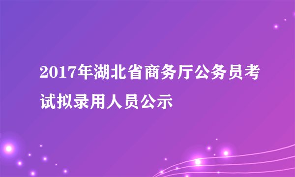 2017年湖北省商务厅公务员考试拟录用人员公示