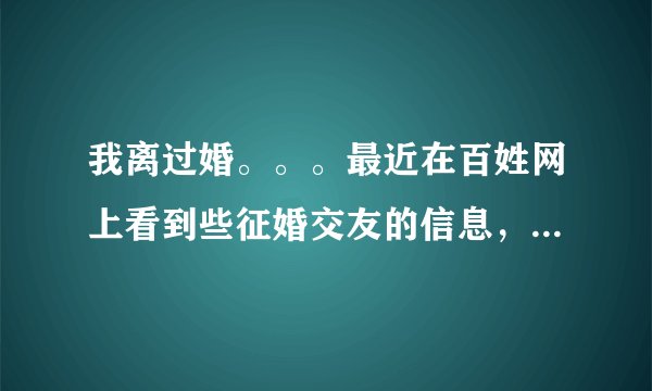 我离过婚。。。最近在百姓网上看到些征婚交友的信息，打电话过去聊了几句，相互传发了照片，问了些个人的