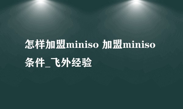 怎样加盟miniso 加盟miniso条件_飞外经验