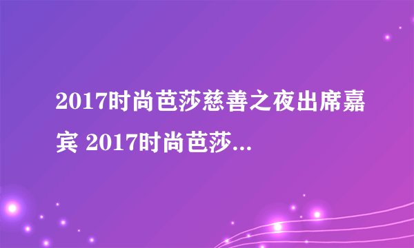 2017时尚芭莎慈善之夜出席嘉宾 2017时尚芭莎出席嘉宾名单完整版
