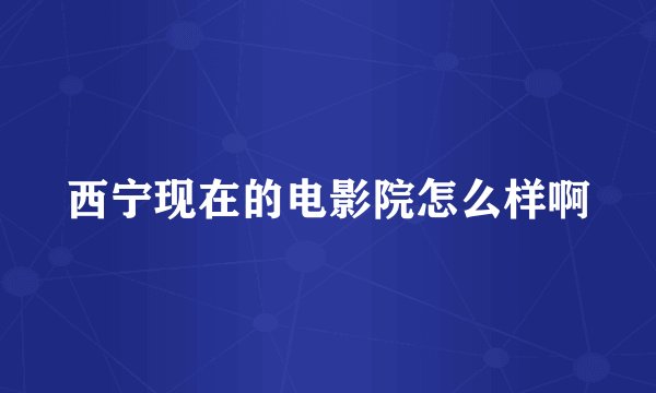 西宁现在的电影院怎么样啊