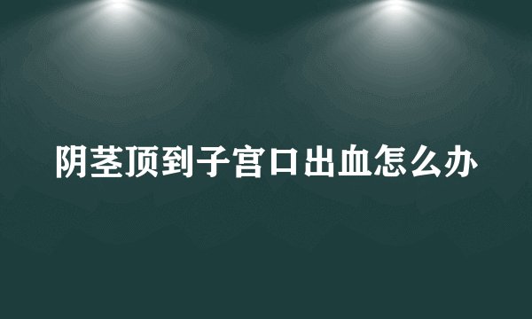 阴茎顶到子宫口出血怎么办