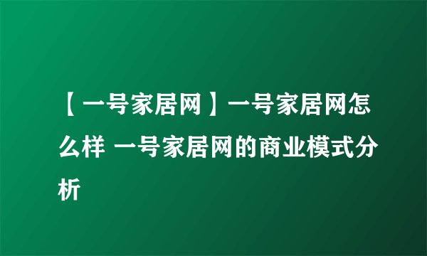 【一号家居网】一号家居网怎么样 一号家居网的商业模式分析