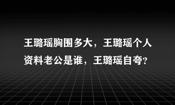 王璐瑶胸围多大，王璐瑶个人资料老公是谁，王璐瑶自夸？