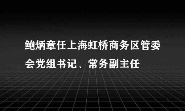 鲍炳章任上海虹桥商务区管委会党组书记、常务副主任