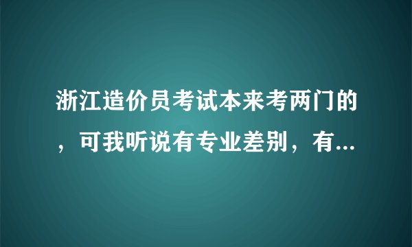 浙江造价员考试本来考两门的，可我听说有专业差别，有些只要考一门就好了，请问有这回事吗？请说明。谢了