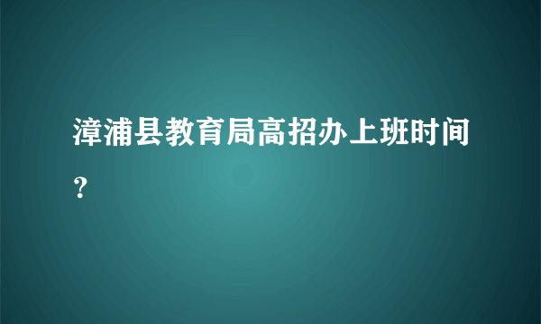 漳浦县教育局高招办上班时间？