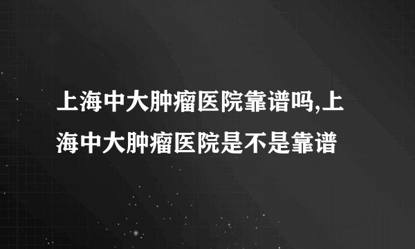 上海中大肿瘤医院靠谱吗,上海中大肿瘤医院是不是靠谱