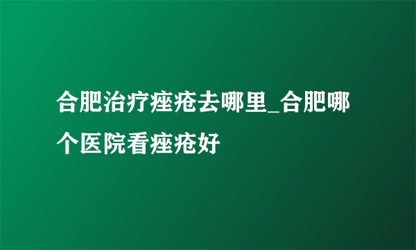 合肥治疗痤疮去哪里_合肥哪个医院看痤疮好