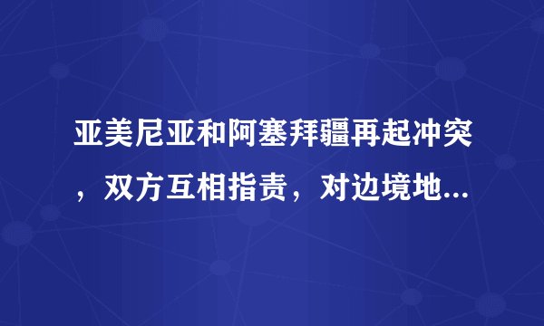 亚美尼亚和阿塞拜疆再起冲突，双方互相指责，对边境地区的人民会有何影响？