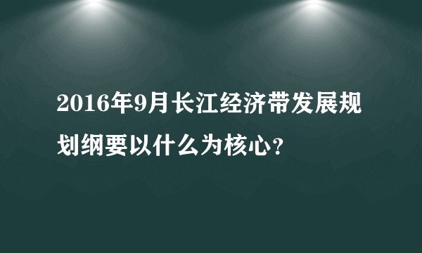 2016年9月长江经济带发展规划纲要以什么为核心？
