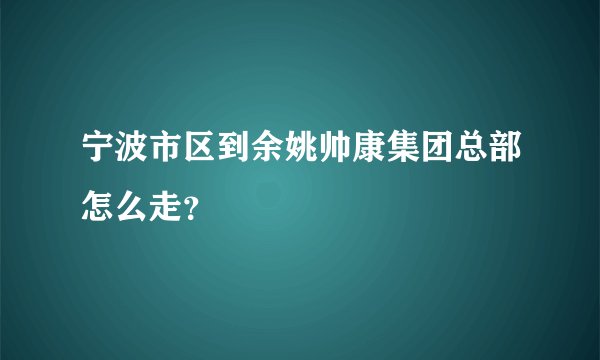 宁波市区到余姚帅康集团总部怎么走？