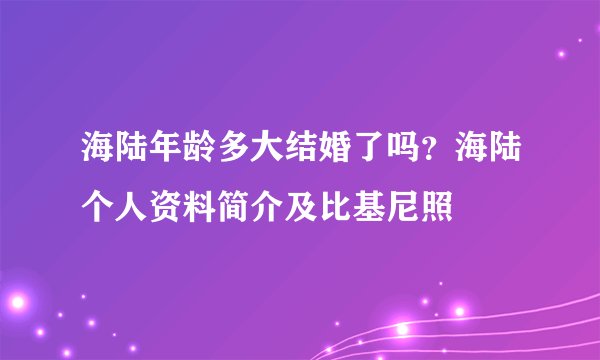 海陆年龄多大结婚了吗？海陆个人资料简介及比基尼照