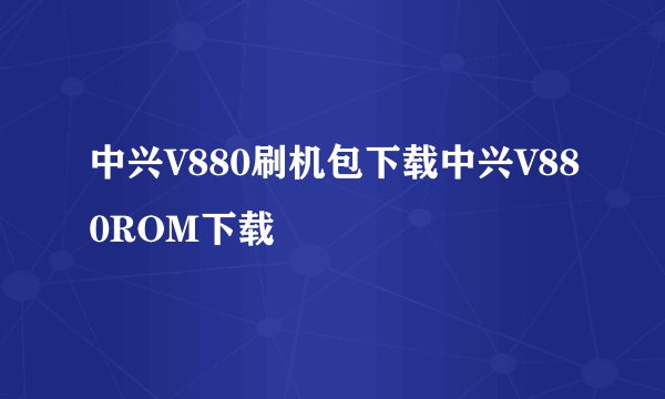中兴V880刷机包下载中兴V880ROM下载