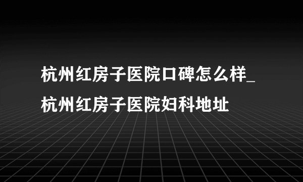 杭州红房子医院口碑怎么样_杭州红房子医院妇科地址