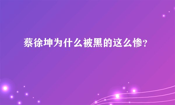 蔡徐坤为什么被黑的这么惨？