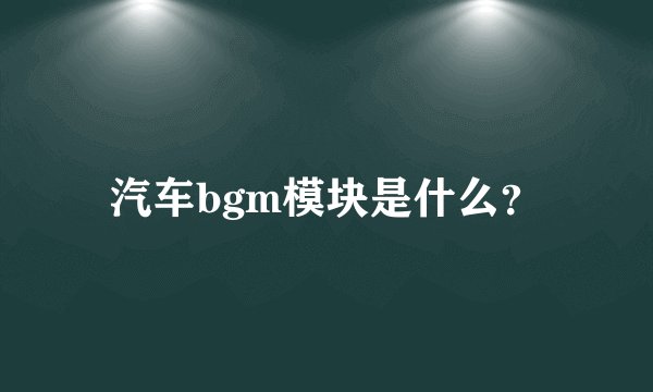 汽车bgm模块是什么？
