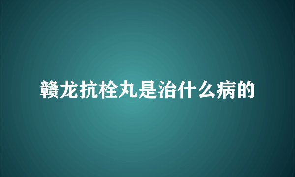 赣龙抗栓丸是治什么病的