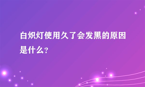 白炽灯使用久了会发黑的原因是什么？