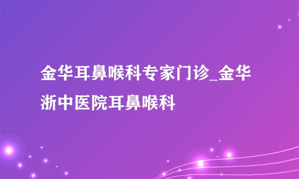 金华耳鼻喉科专家门诊_金华浙中医院耳鼻喉科