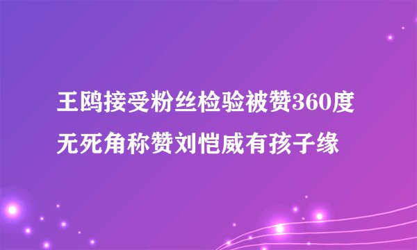 王鸥接受粉丝检验被赞360度无死角称赞刘恺威有孩子缘