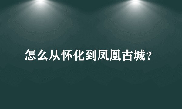 怎么从怀化到凤凰古城？