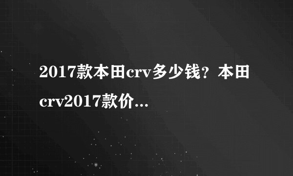 2017款本田crv多少钱？本田crv2017款价格最新消息全新crv上市多少钱