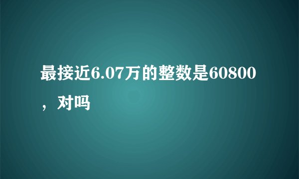 最接近6.07万的整数是60800，对吗