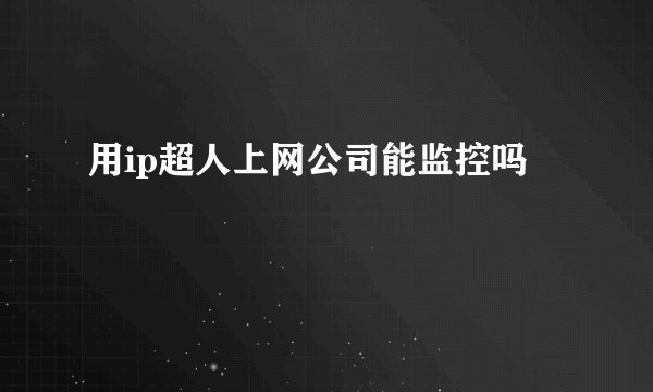 用ip超人上网公司能监控吗