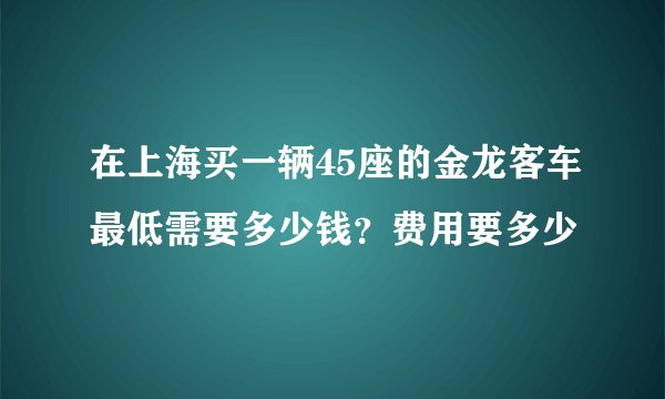 在上海买一辆45座的金龙客车最低需要多少钱？费用要多少