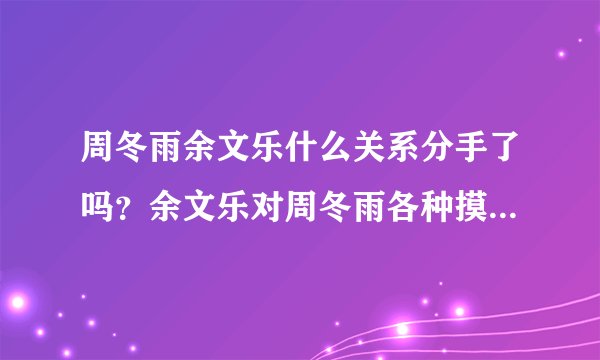 周冬雨余文乐什么关系分手了吗？余文乐对周冬雨各种摸真的假的