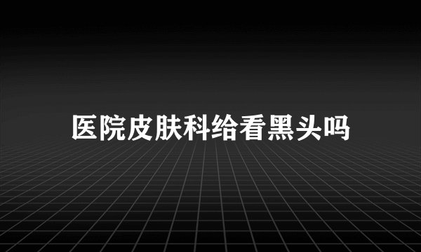 医院皮肤科给看黑头吗