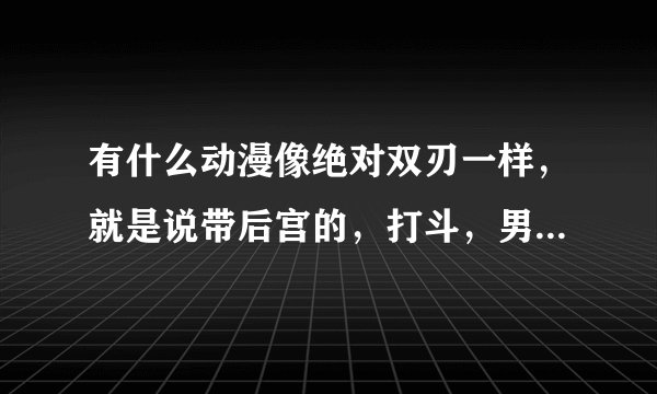 有什么动漫像绝对双刃一样，就是说带后宫的，打斗，男主女主同居，最好是2012年以后出的，机巧少女和