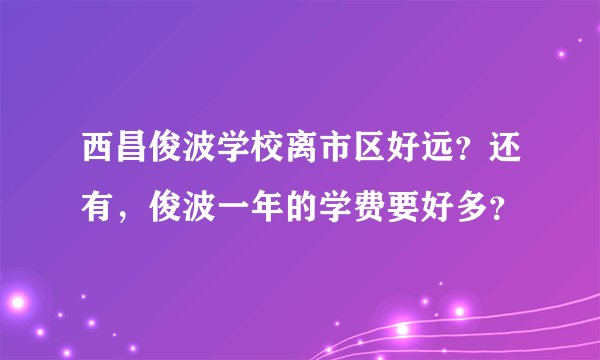 西昌俊波学校离市区好远？还有，俊波一年的学费要好多？
