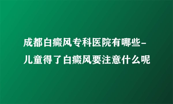 成都白癜风专科医院有哪些-儿童得了白癜风要注意什么呢