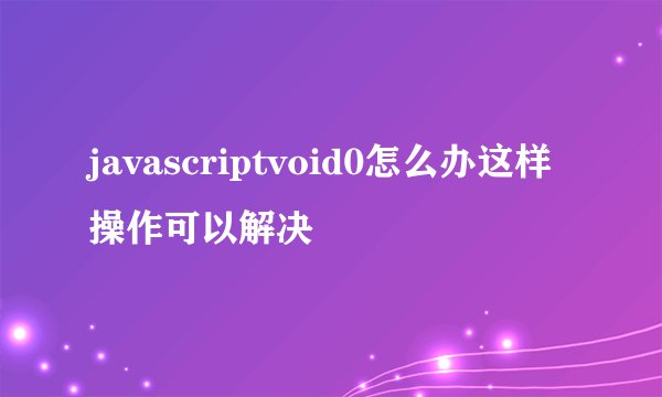 javascriptvoid0怎么办这样操作可以解决