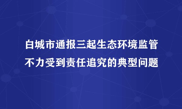 白城市通报三起生态环境监管不力受到责任追究的典型问题