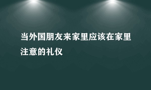 当外国朋友来家里应该在家里注意的礼仪