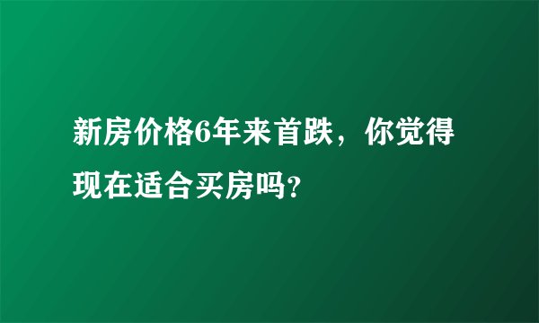 新房价格6年来首跌，你觉得现在适合买房吗？