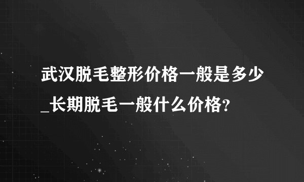 武汉脱毛整形价格一般是多少_长期脱毛一般什么价格？