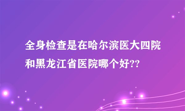 全身检查是在哈尔滨医大四院和黑龙江省医院哪个好??
