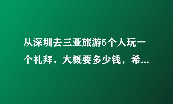 从深圳去三亚旅游5个人玩一个礼拜，大概要多少钱，希望能说具体点？