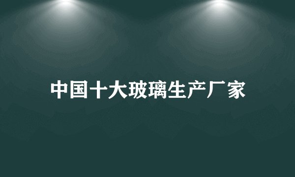 中国十大玻璃生产厂家