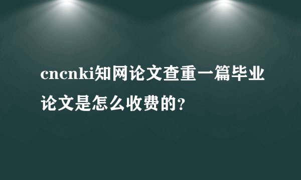 cncnki知网论文查重一篇毕业论文是怎么收费的？
