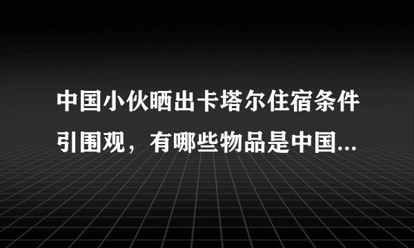 中国小伙晒出卡塔尔住宿条件引围观，有哪些物品是中国制造的？