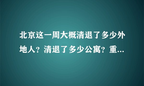 北京这一周大概清退了多少外地人？清退了多少公寓？重点分布在哪些区？
